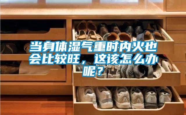 當身體濕氣重時內火也會比較旺,這該怎么辦呢?