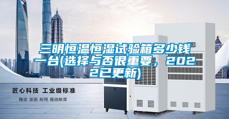 三明恒溫恒濕試驗(yàn)箱多少錢一臺(選擇與否很重要，2022已更新)
